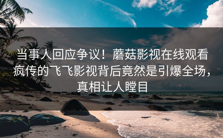 当事人回应争议！蘑菇影视在线观看疯传的飞飞影视背后竟然是引爆全场，真相让人瞠目