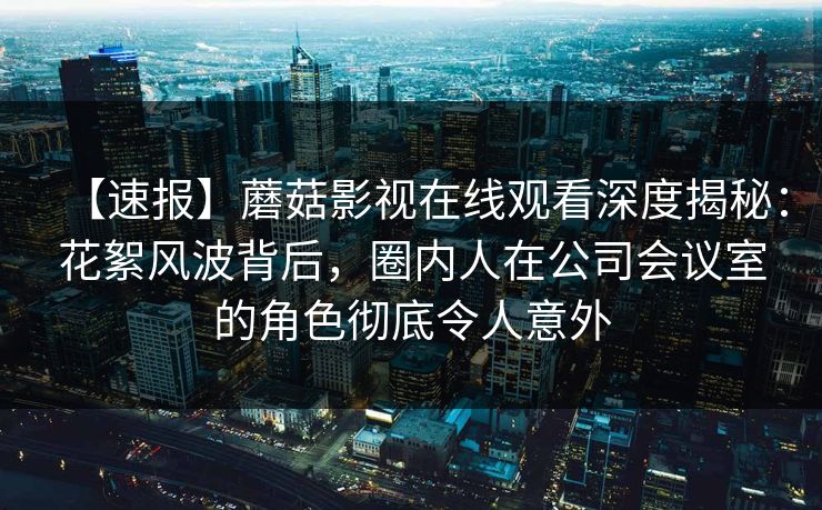 【速报】蘑菇影视在线观看深度揭秘：花絮风波背后，圈内人在公司会议室的角色彻底令人意外