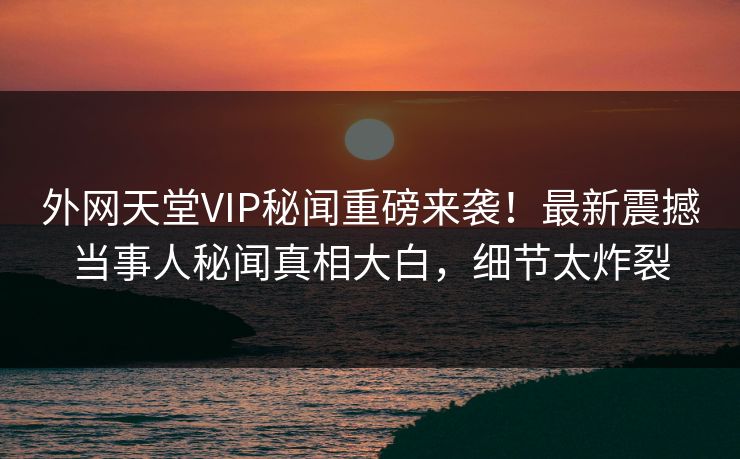 外网天堂VIP秘闻重磅来袭!最新震撼当事人秘闻真相大白,细节太炸裂 外网天堂VIP秘闻重磅来袭!最新震撼当事人秘闻真相大白,细节太炸裂