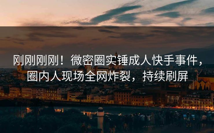 刚刚刚刚！微密圈实锤成人快手事件，圈内人现场全网炸裂，持续刷屏