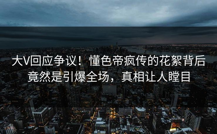 大V回应争议！懂色帝疯传的花絮背后竟然是引爆全场，真相让人瞠目