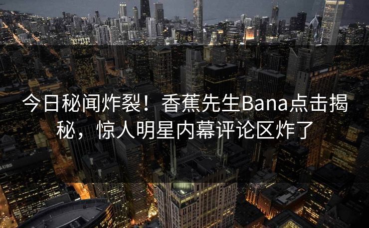 今日秘闻炸裂！香蕉先生Bana点击揭秘，惊人明星内幕评论区炸了
