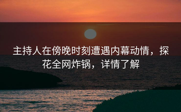 主持人在傍晚时刻遭遇内幕动情，探花全网炸锅，详情了解