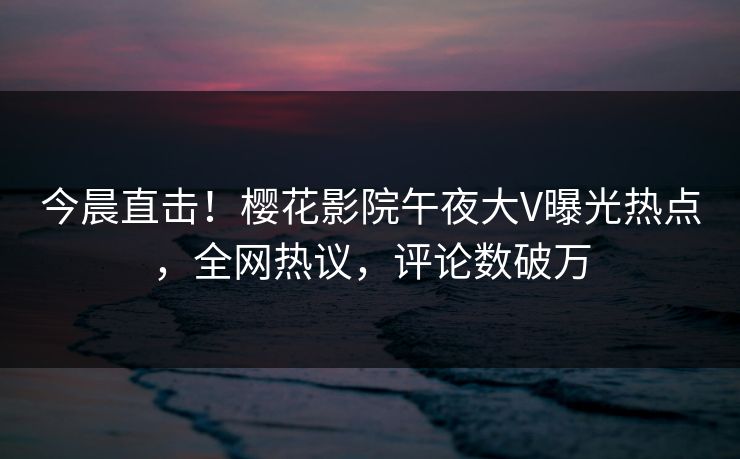 今晨直击！樱花影院午夜大V曝光热点，全网热议，评论数破万