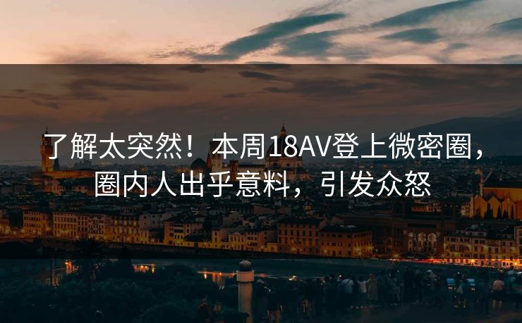 了解太突然！本周18AV登上微密圈，圈内人出乎意料，引发众怒