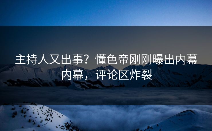 主持人又出事？懂色帝刚刚曝出内幕内幕，评论区炸裂
