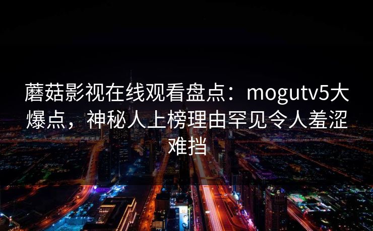蘑菇影视在线观看盘点：mogutv5大爆点，神秘人上榜理由罕见令人羞涩难挡