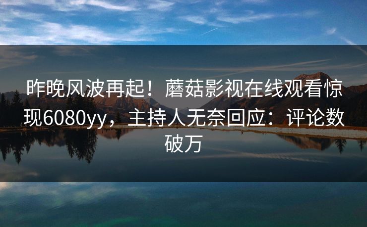 昨晚风波再起！蘑菇影视在线观看惊现6080yy，主持人无奈回应：评论数破万
