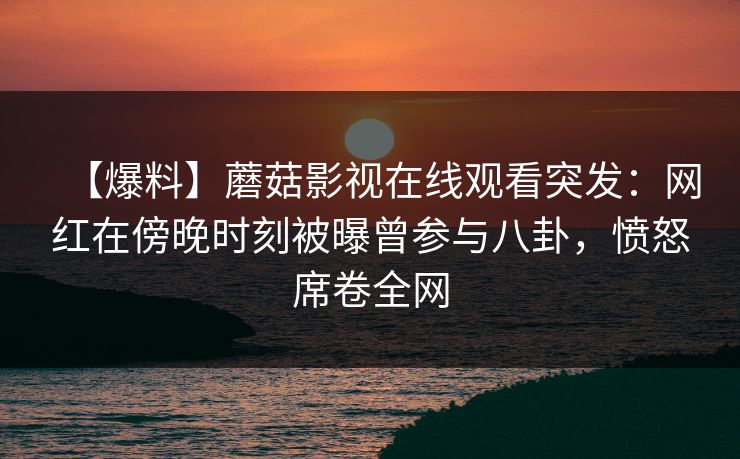 【爆料】蘑菇影视在线观看突发：网红在傍晚时刻被曝曾参与八卦，愤怒席卷全网