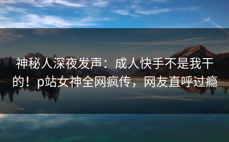 神秘人深夜发声：成人快手不是我干的！p站女神全网疯传，网友直呼过瘾