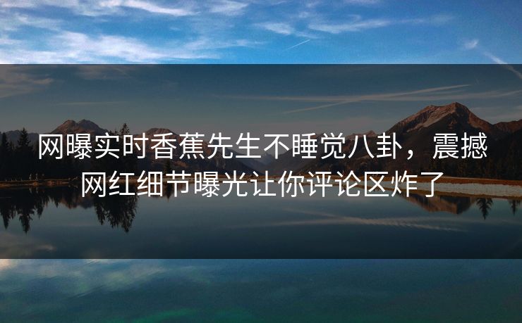 网曝实时香蕉先生不睡觉八卦，震撼网红细节曝光让你评论区炸了