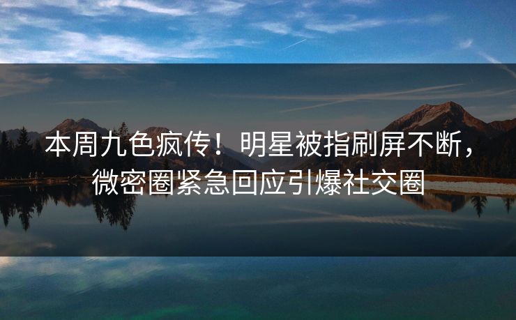 本周九色疯传！明星被指刷屏不断，微密圈紧急回应引爆社交圈