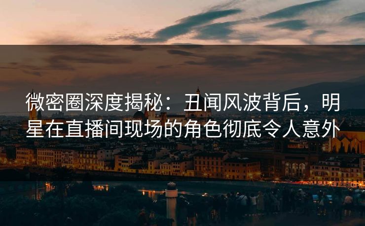 微密圈深度揭秘：丑闻风波背后，明星在直播间现场的角色彻底令人意外