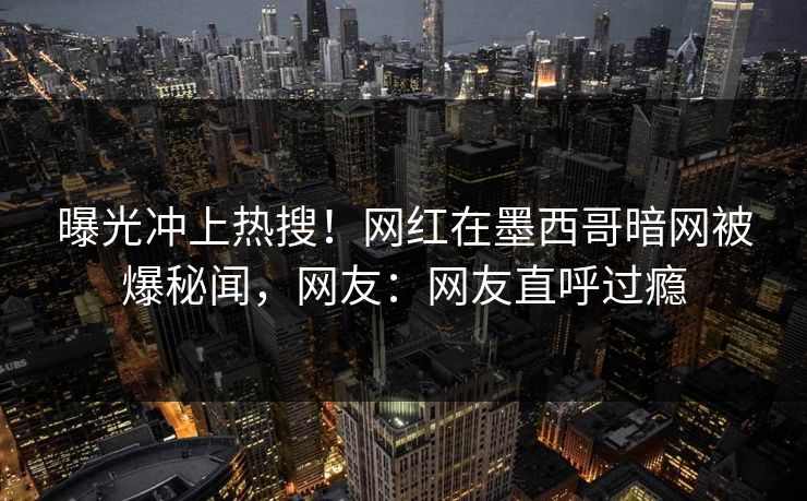 曝光冲上热搜！网红在墨西哥暗网被爆秘闻，网友：网友直呼过瘾