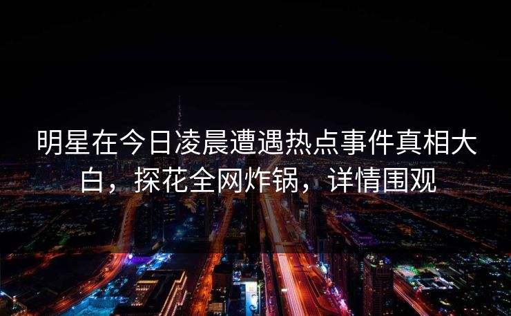 明星在今日凌晨遭遇热点事件真相大白，探花全网炸锅，详情围观
