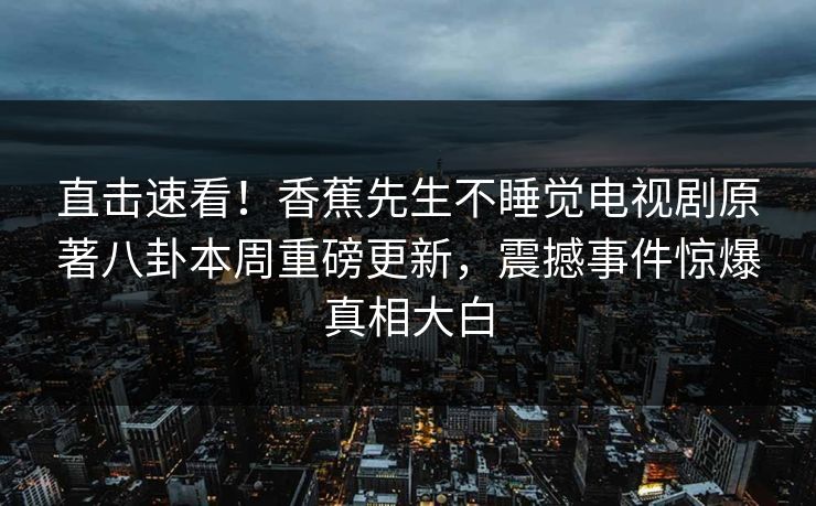 直击速看！香蕉先生不睡觉电视剧原著八卦本周重磅更新，震撼事件惊爆真相大白