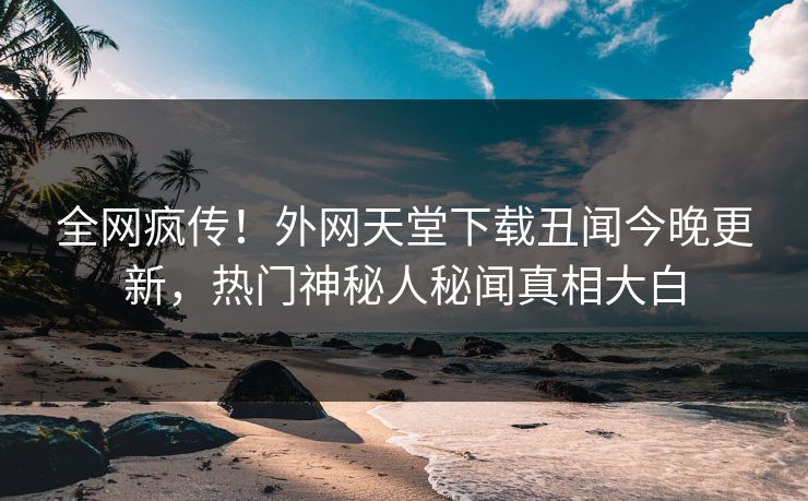 全网疯传！外网天堂下载丑闻今晚更新，热门神秘人秘闻真相大白