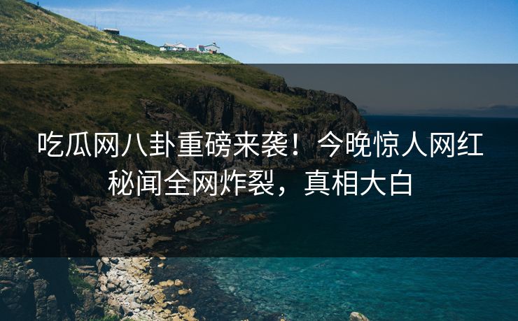 吃瓜网八卦重磅来袭！今晚惊人网红秘闻全网炸裂，真相大白