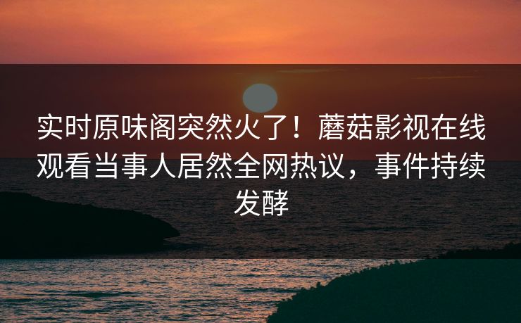 实时原味阁突然火了！蘑菇影视在线观看当事人居然全网热议，事件持续发酵