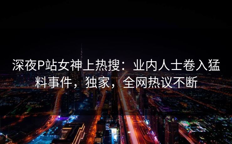 深夜P站女神上热搜：业内人士卷入猛料事件，独家，全网热议不断