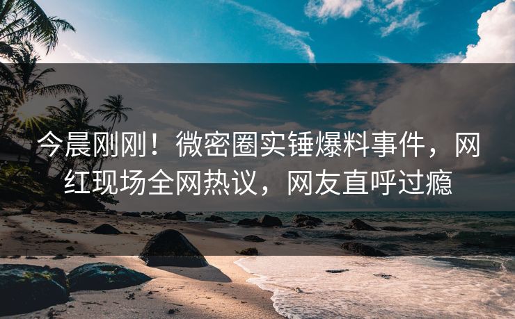 今晨刚刚!微密圈实锤爆料事件,网红现场全网热议,网友直呼过瘾 今晨刚刚!微密圈实锤爆料事件,网红现场全网热议,网友直呼过瘾