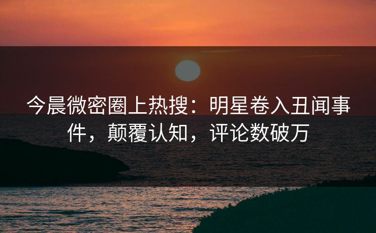 今晨微密圈上热搜:明星卷入丑闻事件,颠覆认知,评论数破万 今晨微密圈上热搜:明星卷入丑闻事件,颠覆认知,评论数破万
