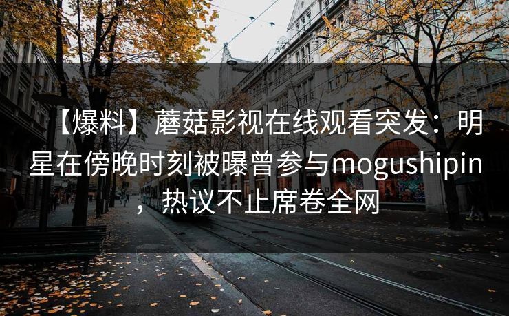 【爆料】蘑菇影视在线观看突发:明星在傍晚时刻被曝曾参与mogushipin,热议不止席卷全网 【爆料】蘑菇影视在线观看突发:明星在傍晚时刻被曝曾参与mogushipin,热议不止席卷全网