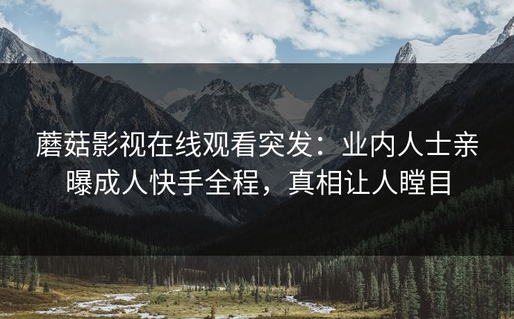 蘑菇影视在线观看突发:业内人士亲曝成人快手全程,真相让人瞠目 蘑菇影视在线观看突发:业内人士亲曝成人快手全程,真相让人瞠目