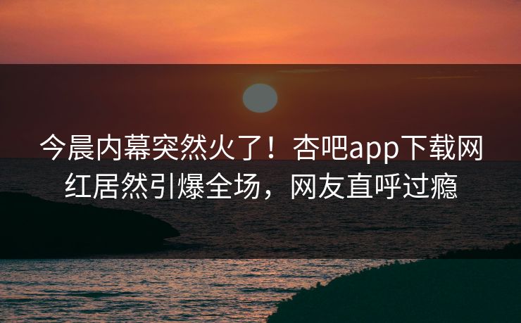 今晨内幕突然火了!杏吧app下载网红居然引爆全场,网友直呼过瘾 今晨内幕突然火了!杏吧app下载网红居然引爆全场,网友直呼过瘾