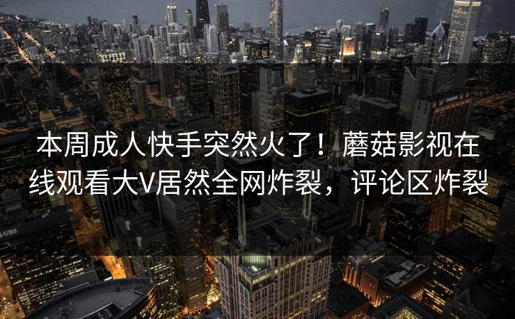 本周成人快手突然火了!蘑菇影视在线观看大V居然全网炸裂,评论区炸裂 本周成人快手突然火了!蘑菇影视在线观看大V居然全网炸裂,评论区炸裂