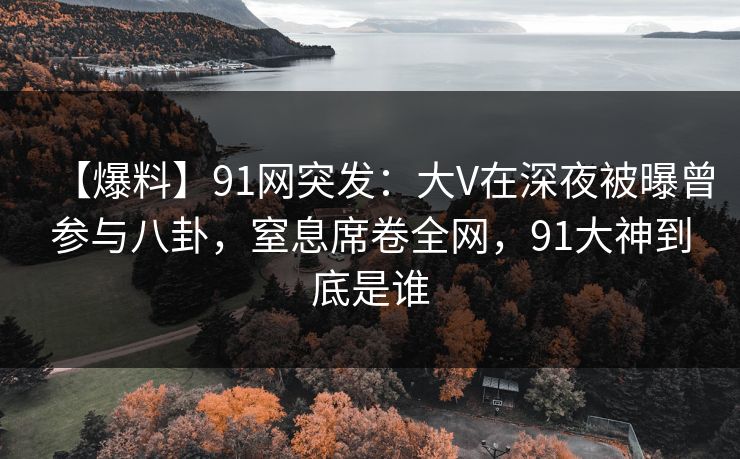 【爆料】91网突发:大V在深夜被曝曾参与八卦,窒息席卷全网,91大神到底是谁 【爆料】91网突发:大V在深夜被曝曾参与八卦,窒息席卷全网,91大神到底是谁