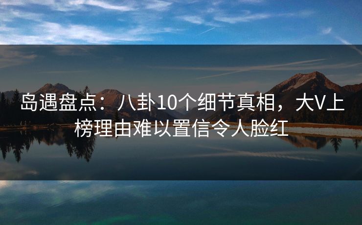岛遇盘点:八卦10个细节真相,大V上榜理由难以置信令人脸红 岛遇盘点:八卦10个细节真相,大V上榜理由难以置信令人脸红