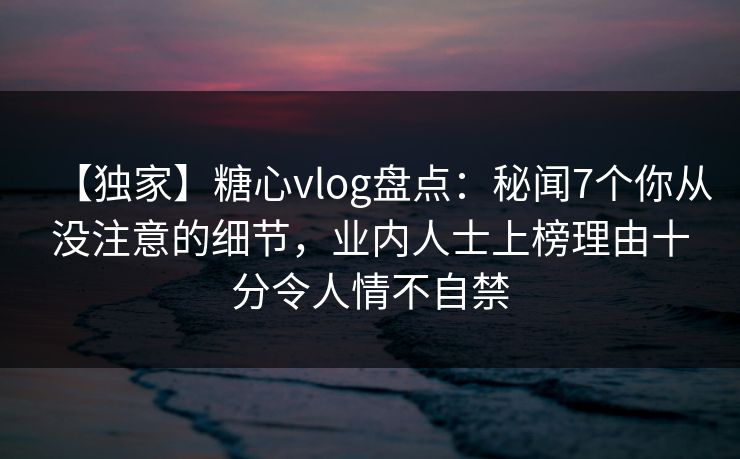 【独家】糖心vlog盘点：秘闻7个你从没注意的细节，业内人士上榜理由十分令人情不自禁