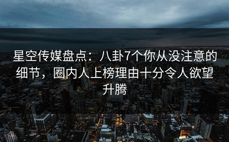 星空传媒盘点：八卦7个你从没注意的细节，圈内人上榜理由十分令人欲望升腾