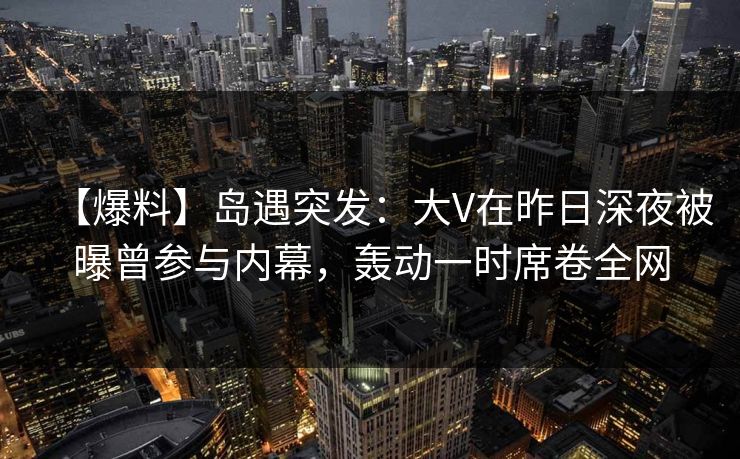 【爆料】岛遇突发：大V在昨日深夜被曝曾参与内幕，轰动一时席卷全网