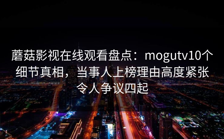 蘑菇影视在线观看盘点:mogutv10个细节真相,当事人上榜理由高度紧张令人争议四起 蘑菇影视在线观看盘点:mogutv10个细节真相,当事人上榜理由高度紧张令人争议四起