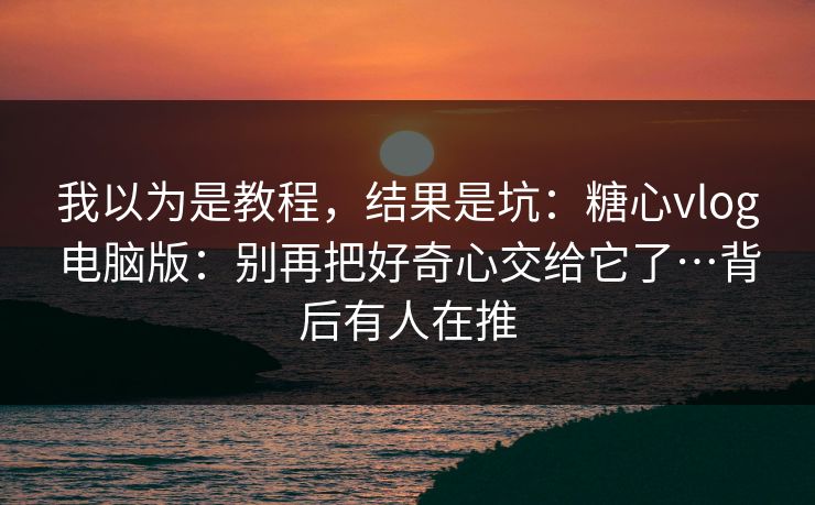 我以为是教程，结果是坑：糖心vlog电脑版：别再把好奇心交给它了…背后有人在推
