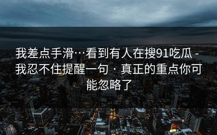我差点手滑…看到有人在搜91吃瓜 - 我忍不住提醒一句 · 真正的重点你可能忽略了