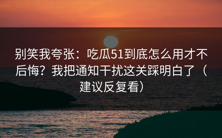 别笑我夸张：吃瓜51到底怎么用才不后悔？我把通知干扰这关踩明白了（建议反复看）