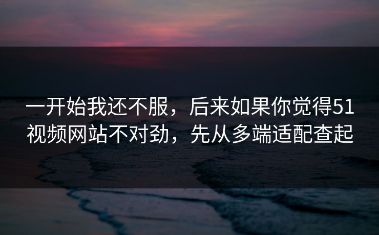 一开始我还不服,后来如果你觉得51视频网站不对劲,先从多端适配查起 一开始我还不服,后来如果你觉得51视频网站不对劲,先从多端适配查起