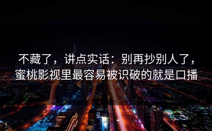 不藏了，讲点实话：别再抄别人了，蜜桃影视里最容易被识破的就是口播