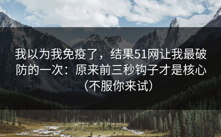 我以为我免疫了，结果51网让我最破防的一次：原来前三秒钩子才是核心（不服你来试）
