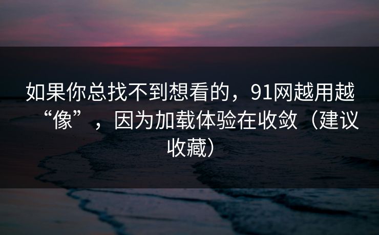 如果你总找不到想看的，91网越用越“像”，因为加载体验在收敛（建议收藏）
