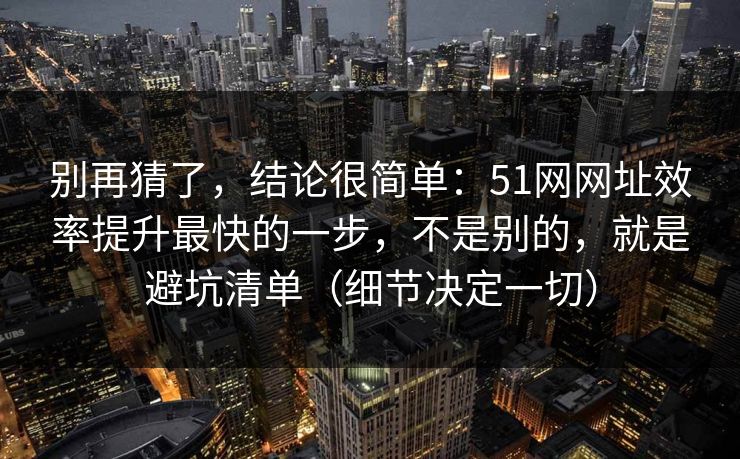 别再猜了，结论很简单：51网网址效率提升最快的一步，不是别的，就是避坑清单（细节决定一切）
