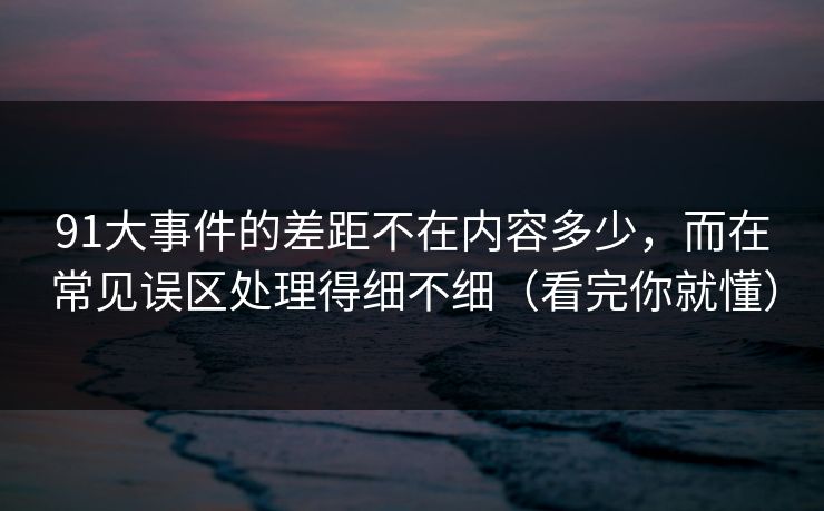 91大事件的差距不在内容多少，而在常见误区处理得细不细（看完你就懂）